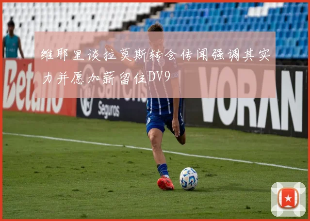 维耶里谈拉莫斯转会传闻强调其实力并愿加薪留住DV9