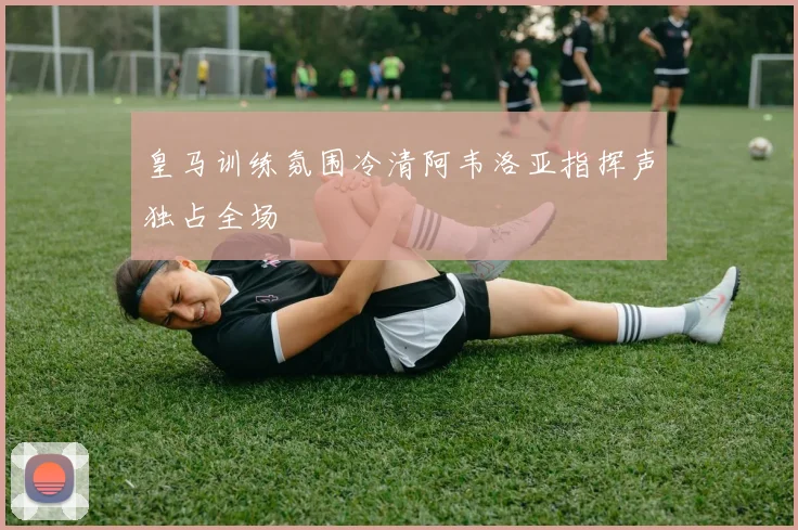 皇马训练氛围冷清阿韦洛亚指挥声独占全场