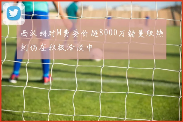 西汉姆对M费要价超8000万镑曼联热刺仍在积极洽谈中