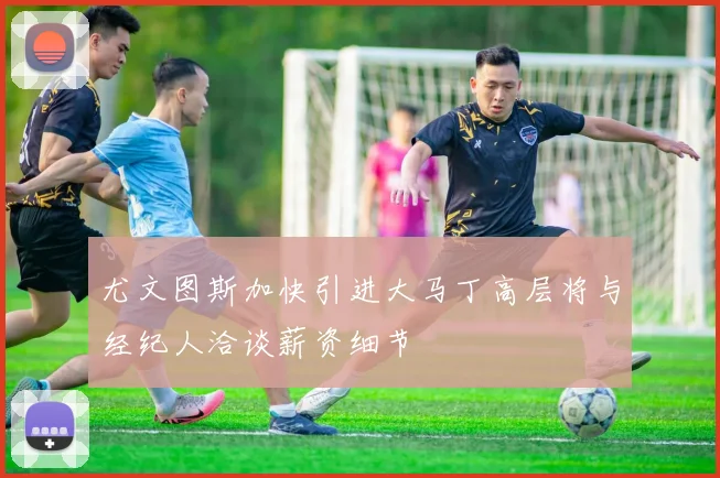 尤文图斯加快引进大马丁高层将与经纪人洽谈薪资细节