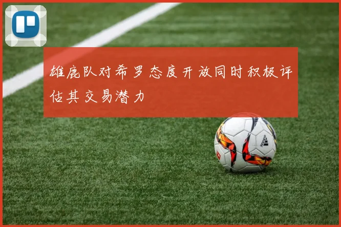 雄鹿队对希罗态度开放同时积极评估其交易潜力