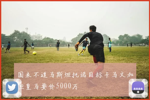 国米不追马斯坦托诺目标卡马文加但皇马要价5000万