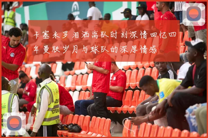 卡塞米罗泪洒离队时刻深情回忆四年曼联岁月与球队的深厚情感
