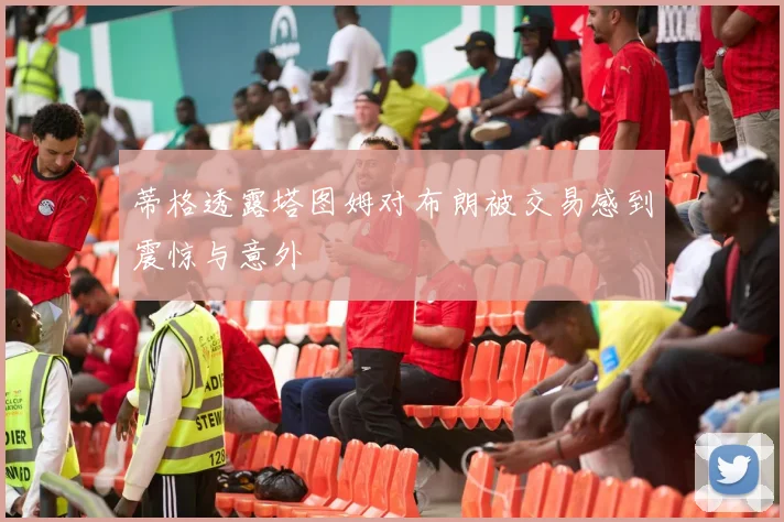 蒂格透露塔图姆对布朗被交易感到震惊与意外