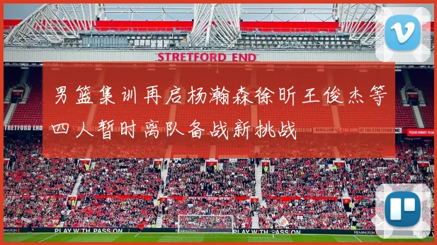 男篮集训再启杨瀚森徐昕王俊杰等四人暂时离队备战新挑战