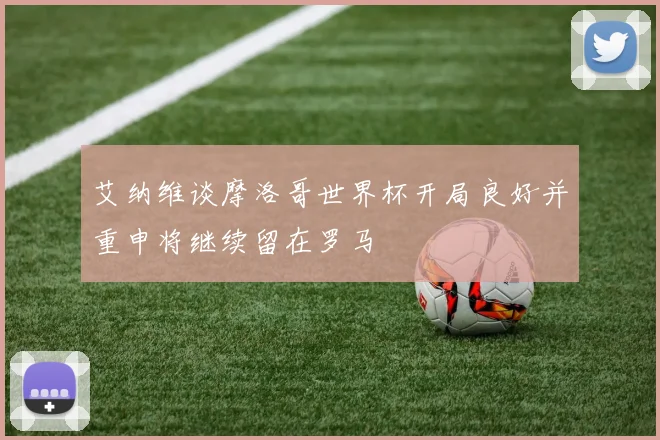 艾纳维谈摩洛哥世界杯开局良好并重申将继续留在罗马