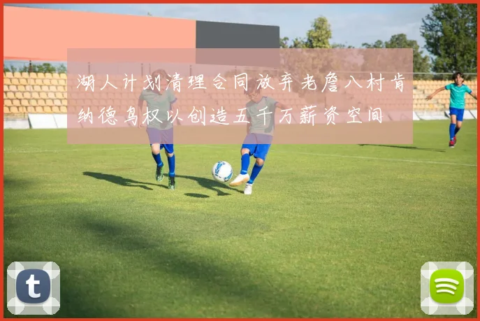 湖人计划清理合同放弃老詹八村肯纳德鸟权以创造五千万薪资空间
