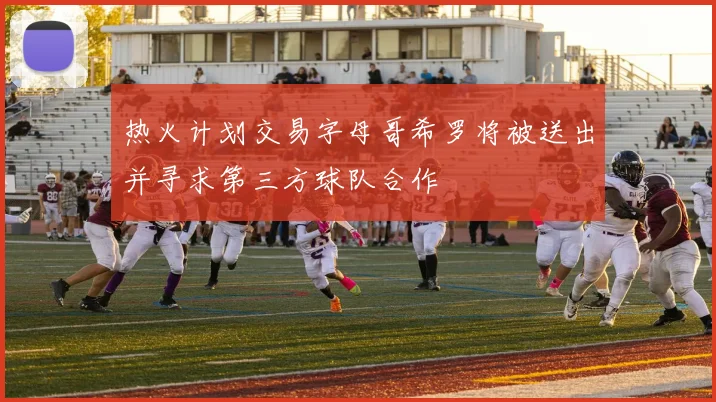 热火计划交易字母哥希罗将被送出并寻求第三方球队合作