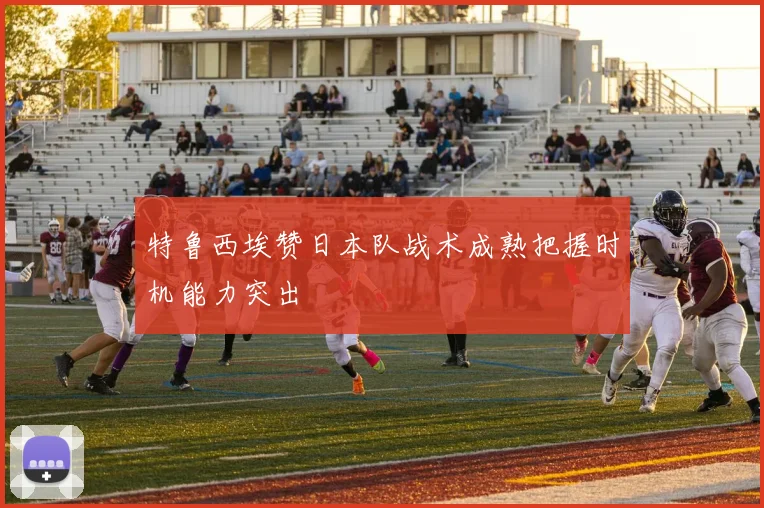 特鲁西埃赞日本队战术成熟把握时机能力突出