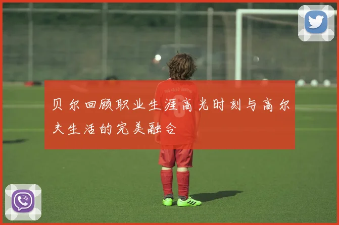 贝尔回顾职业生涯高光时刻与高尔夫生活的完美融合