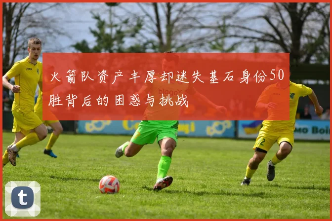 火箭队资产丰厚却迷失基石身份50胜背后的困惑与挑战