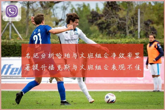 名记分析哈珀与文班组合净效率显著提升福克斯与文班组合表现不佳差距明显